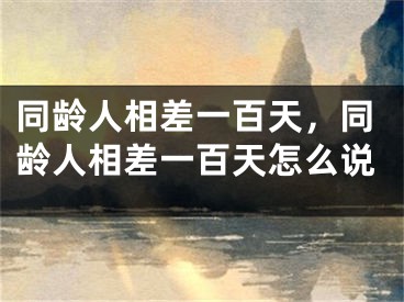 同龄人相差一百天,同龄人相差一百天怎么说