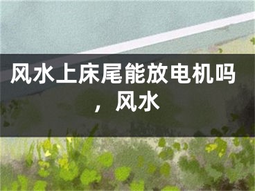 风水上床尾能放电机吗,风水