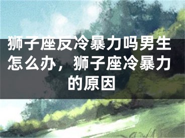 狮子座反冷暴力吗男生怎么办,狮子座冷暴力的原因