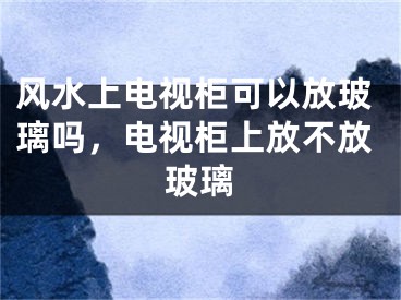 风水上电视柜可以放玻璃吗，电视柜上放不放玻璃