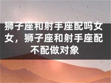 狮子座和射手座配吗女女，狮子座和射手座配不配做对象