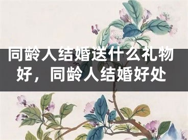 同龄人结婚送什么礼物好，同龄人结婚好处