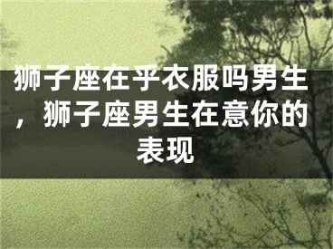 狮子座在乎衣服吗男生,狮子座男生在意你的表现