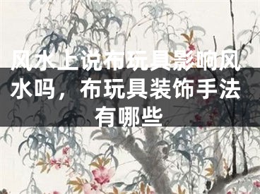 风水上说布玩具影响风水吗，布玩具装饰手法有哪些
