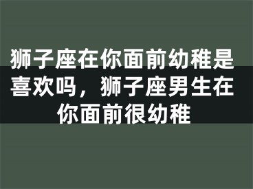 狮子座在你面前幼稚是喜欢吗，狮子座男生在你面前很幼稚
