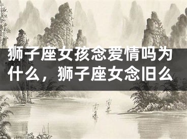 狮子座女孩念爱情吗为什么,狮子座女念旧么