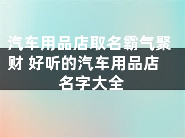 汽车用品店取名霸气聚财 好听的汽车用品店名字大全