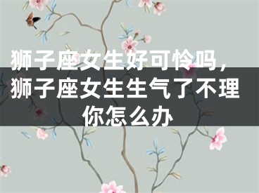 狮子座女生好可怜吗,狮子座女生生气了不理你怎么办