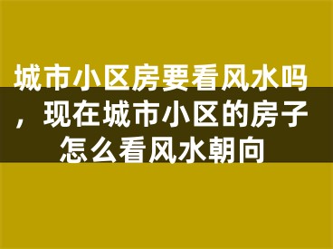 城市小区房要看风水吗，现在城市小区的房子怎么看风水朝向