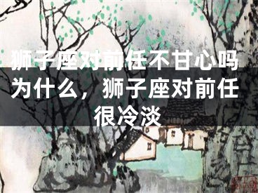 狮子座对前任不甘心吗为什么,狮子座对前任很冷淡