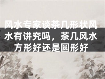 风水专家谈茶几形状风水有讲究吗，茶几风水方形好还是圆形好