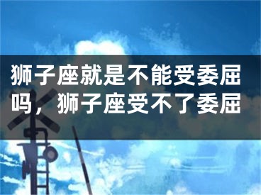 狮子座就是不能受委屈吗，狮子座受不了委屈