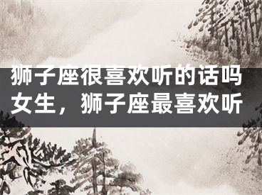 狮子座很喜欢听的话吗女生,狮子座最喜欢听