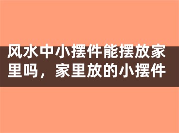 风水中小摆件能摆放家里吗,家里放的小摆件
