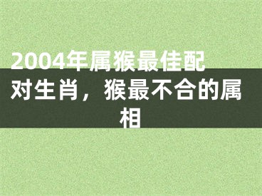 2004年属猴最佳配对生肖,猴最不合的属相