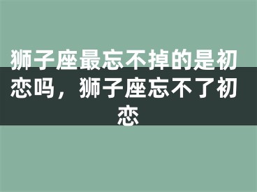 狮子座最忘不掉的是初恋吗,狮子座忘不了初恋