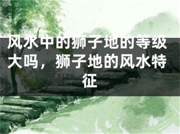 风水中的狮子地的等级大吗，狮子地的风水特征