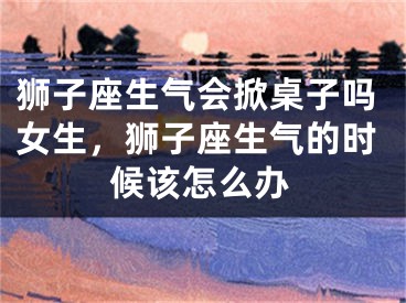 狮子座生气会掀桌子吗女生，狮子座生气的时候该怎么办