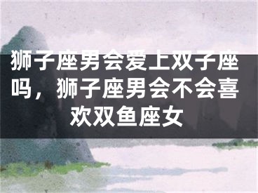 狮子座男会爱上双子座吗,狮子座男会不会喜欢双鱼座女