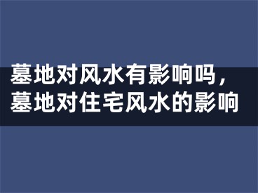 墓地对风水有影响吗，墓地对住宅风水的影响