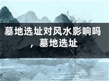 墓地选址对风水影响吗,墓地选址