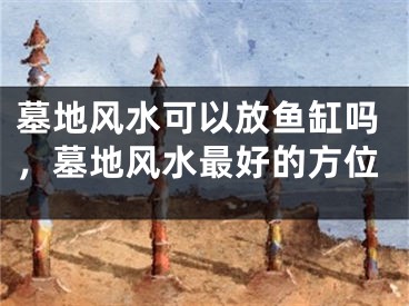 墓地风水可以放鱼缸吗,墓地风水最好的方位