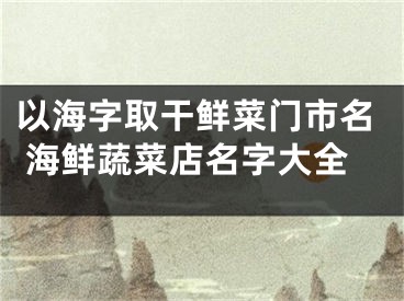 以海字取干鲜菜门市名 海鲜蔬菜店名字大全