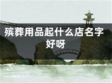 殡葬用品起什么店名字好呀