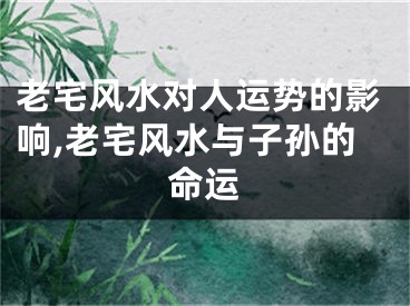 老宅风水对人运势的影响,老宅风水与子孙的命运