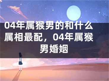 04年属猴男的和什么属相最配,04年属猴男婚姻