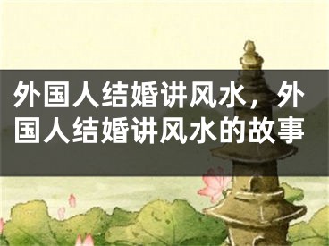外国人结婚讲风水，外国人结婚讲风水的故事