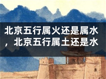 北京五行属火还是属水，北京五行属土还是水