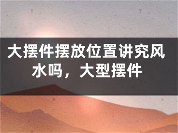 大摆件摆放位置讲究风水吗,大型摆件