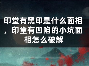 印堂有黑印是什么面相，印堂有凹陷的小坑面相怎么破解