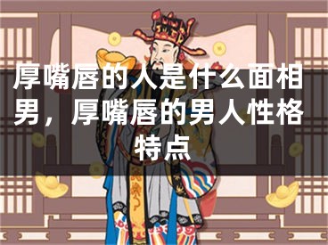 厚嘴唇的人是什么面相男，厚嘴唇的男人性格特点