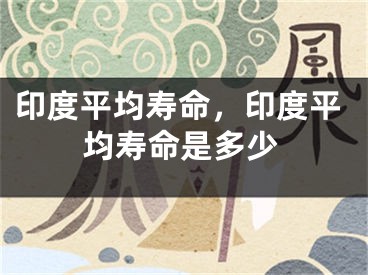 印度平均寿命，印度平均寿命是多少