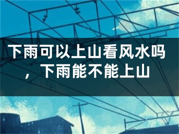 下雨可以上山看风水吗，下雨能不能上山