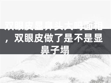 双眼皮显鼻头大吗面相，双眼皮做了是不是显鼻子塌