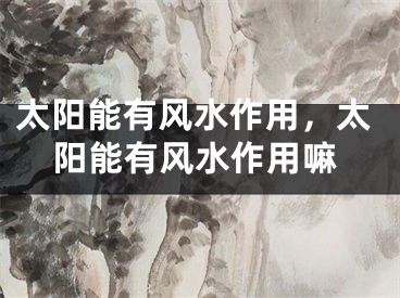 太阳能有风水作用,太阳能有风水作用嘛