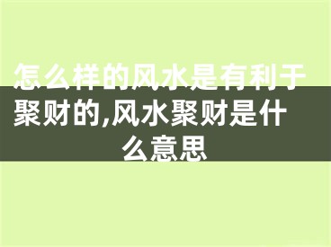 怎么样的风水是有利于聚财的,风水聚财是什么意思