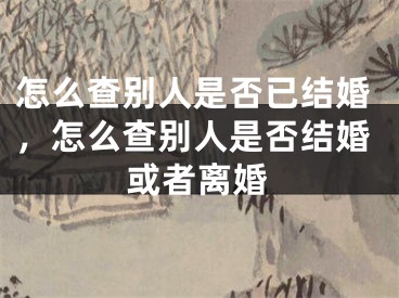 怎么查别人是否已结婚，怎么查别人是否结婚或者离婚