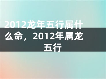 2012龙年五行属什么命,2012年属龙五行