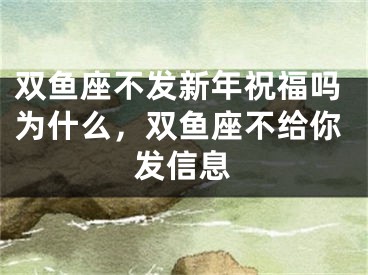 双鱼座不发新年祝福吗为什么,双鱼座不给你发信息