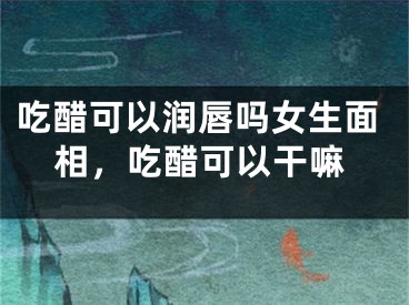 吃醋可以润唇吗女生面相，吃醋可以干嘛