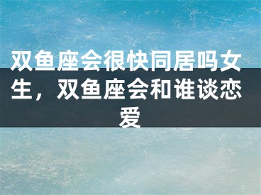 双鱼座会很快同居吗女生，双鱼座会和谁谈恋爱