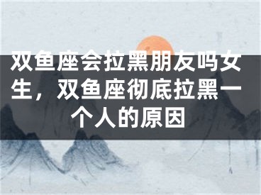 双鱼座会拉黑朋友吗女生，双鱼座彻底拉黑一个人的原因