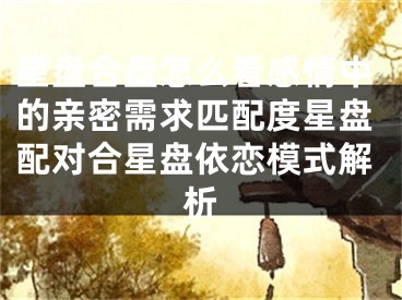 星盘合盘怎么看感情中的亲密需求匹配度星盘配对合星盘依恋模式解析