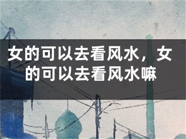 女的可以去看风水,女的可以去看风水嘛