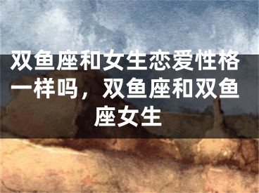 双鱼座和女生恋爱性格一样吗,双鱼座和双鱼座女生