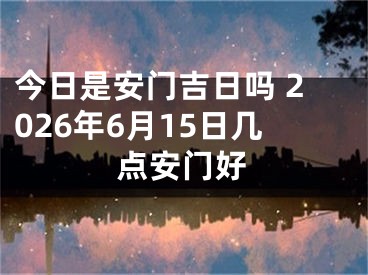 今日是安门吉日吗 2026年6月15日几点安门好
